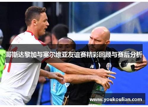 哥斯达黎加与塞尔维亚友谊赛精彩回顾与赛后分析 哥斯达黎加与塞尔维亚友谊赛精彩回顾与赛后分析