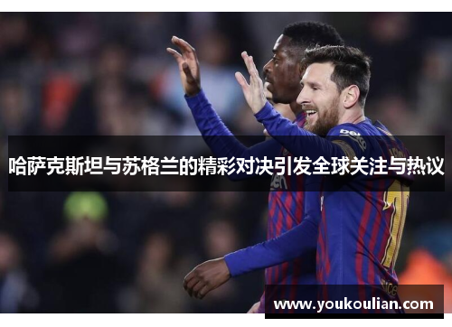 哈萨克斯坦与苏格兰的精彩对决引发全球关注与热议 哈萨克斯坦与苏格兰的精彩对决引发全球关注与热议