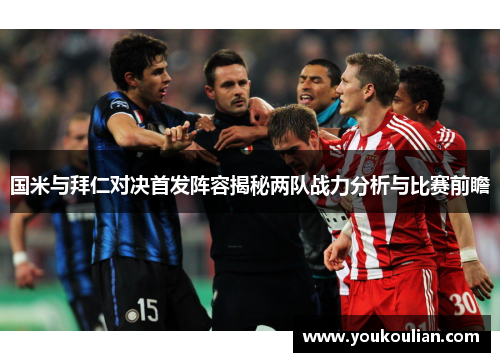 国米与拜仁对决首发阵容揭秘两队战力分析与比赛前瞻