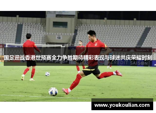 国足迎战香港世预赛全力争胜期待精彩表现与球迷共庆荣耀时刻 国足迎战香港世预赛全力争胜期待精彩表现与球迷共庆荣耀时刻