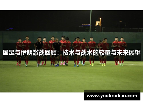 国足与伊朗激战回顾:技术与战术的较量与未来展望 国足与伊朗激战回顾:技术与战术的较量与未来展望