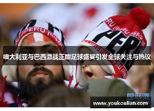 噢大利亚与巴西激战正酣足球盛宴引发全球关注与热议 噢大利亚与巴西激战正酣足球盛宴引发全球关注与热议