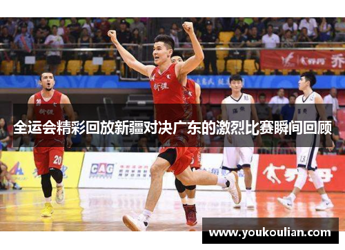 全运会精彩回放新疆对决广东的激烈比赛瞬间回顾
