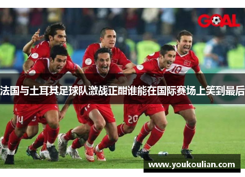 法国与土耳其足球队激战正酣谁能在国际赛场上笑到最后 法国与土耳其足球队激战正酣谁能在国际赛场上笑到最后